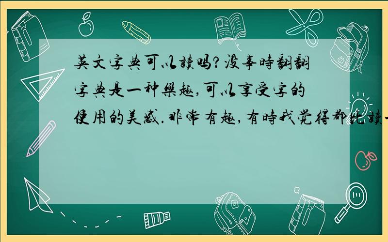 英文字典可以读吗?没事时翻翻字典是一种乐趣,可以享受字的使用的美感.非常有趣,有时我觉得都比读一些无聊的小说强的多.你说