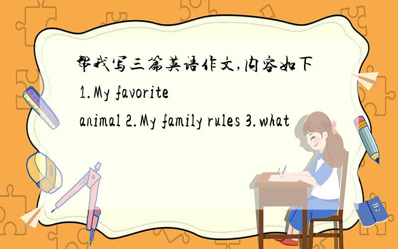 帮我写三篇英语作文,内容如下 1.My favorite animal 2.My family rules 3.what