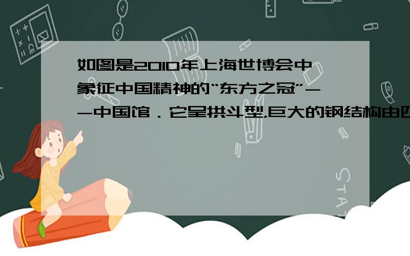 如图是2010年上海世博会中象征中国精神的“东方之冠”--中国馆．它呈拱斗型，巨大的钢结构由四根核心筒巨柱支撑，矗立在超