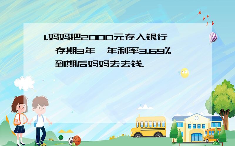 1.妈妈把2000元存入银行,存期3年,年利率3.69%,到期后妈妈去去钱.