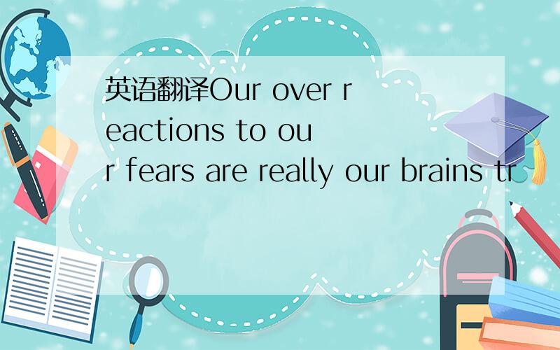 英语翻译Our over reactions to our fears are really our brains tr