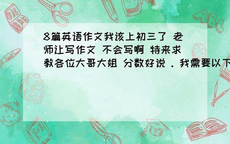 8篇英语作文我该上初三了 老师让写作文 不会写啊 特来求教各位大哥大姐 分数好说 . 我需要以下题材的8篇作文 大于80