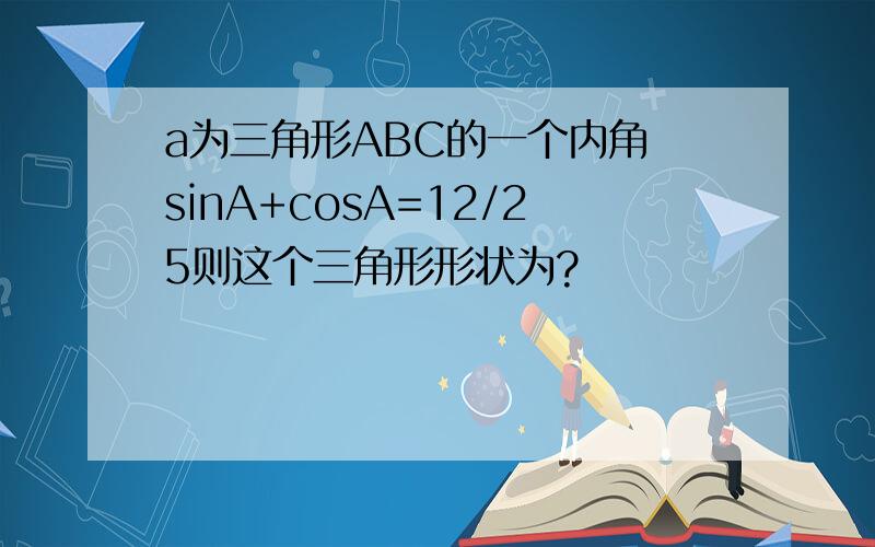 a为三角形ABC的一个内角 sinA+cosA=12/25则这个三角形形状为?