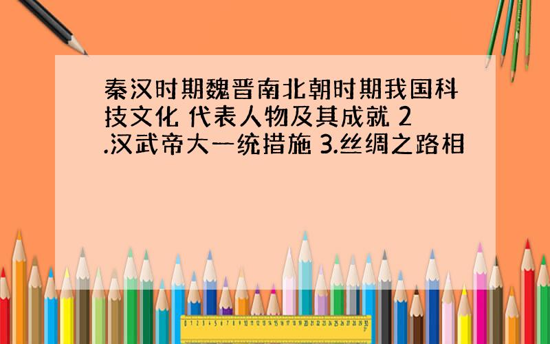 秦汉时期魏晋南北朝时期我国科技文化 代表人物及其成就 2.汉武帝大一统措施 3.丝绸之路相