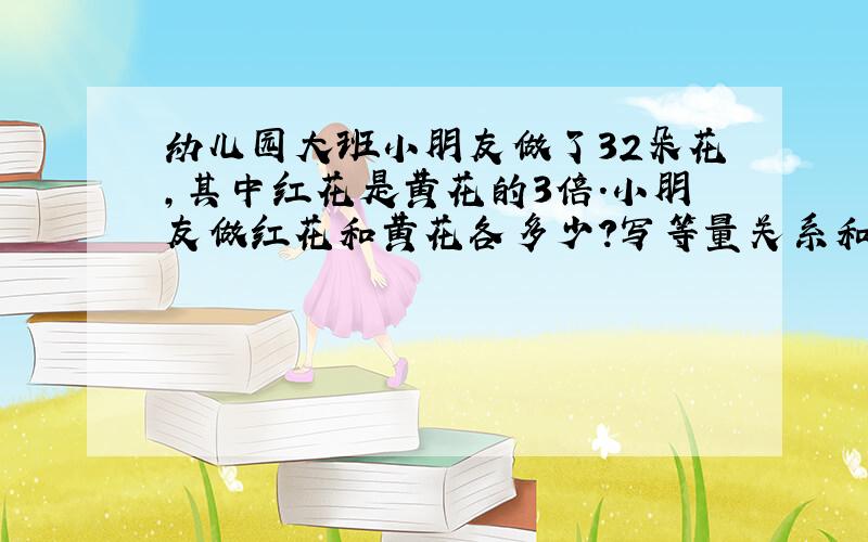 幼儿园大班小朋友做了32朵花,其中红花是黄花的3倍.小朋友做红花和黄花各多少?写等量关系和解设,列方程