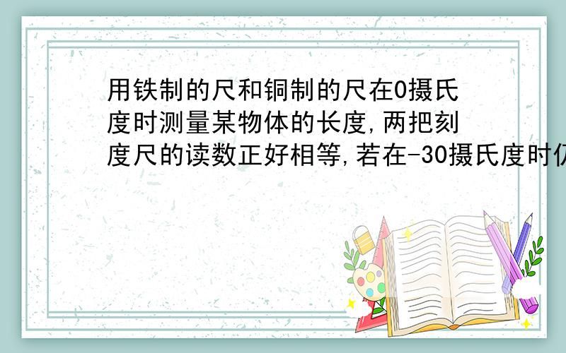 用铁制的尺和铜制的尺在0摄氏度时测量某物体的长度,两把刻度尺的读数正好相等,若在-30摄氏度时仍用这两把尺去测同一物体的