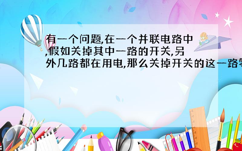 有一个问题,在一个并联电路中,假如关掉其中一路的开关,另外几路都在用电,那么关掉开关的这一路零钱...