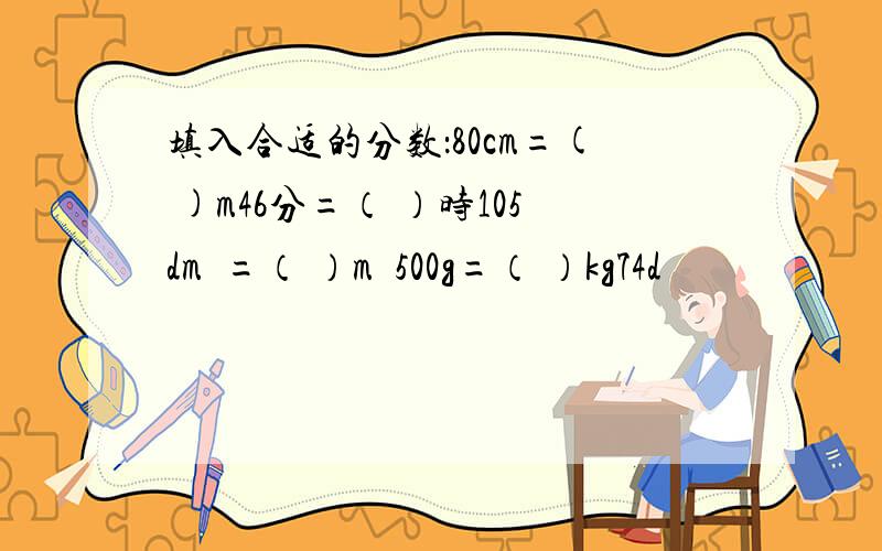 填入合适的分数：80cm=( )m46分=（ ）时105dm²=（ ）m²500g=（ ）kg74d