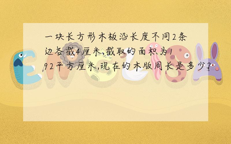 一块长方形木板沿长度不同2条边各截4厘米,截取的面积为192平方厘米,现在的木版周长是多少?