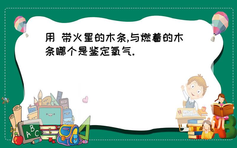 用 带火星的木条,与燃着的木条哪个是鉴定氧气.