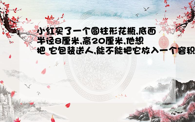 小红买了一个圆柱形花瓶,底面半径8厘米,高20厘米,他想把 它包装送人,能不能把它放入一个容积为4立方分米的盒子里进行包