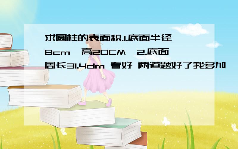 求圆柱的表面积.1.底面半径8cm,高20CM,2.底面周长31.4dm 看好 两道题好了我多加