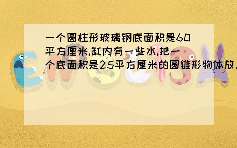 一个圆柱形玻璃钢底面积是60平方厘米,缸内有一些水,把一个底面积是25平方厘米的圆锥形物体放入水中.