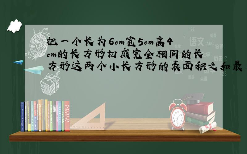 把一个长为6cm宽5cm高4cm的长方形切成完全相同的长方形这两个小长方形的表面积之和最少可以比原来