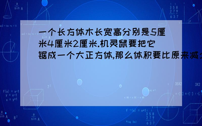 一个长方体木长宽高分别是5厘米4厘米2厘米.机灵鼠要把它锯成一个大正方体,那么体积要比原来减少百分之几?