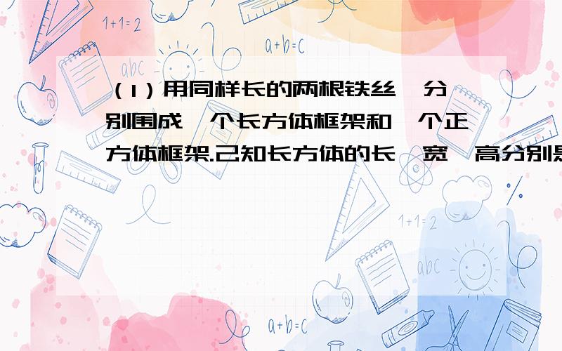 （1）用同样长的两根铁丝,分别围成一个长方体框架和一个正方体框架.己知长方体的长,宽,高分别是3厘米,2厘米,1厘米,那