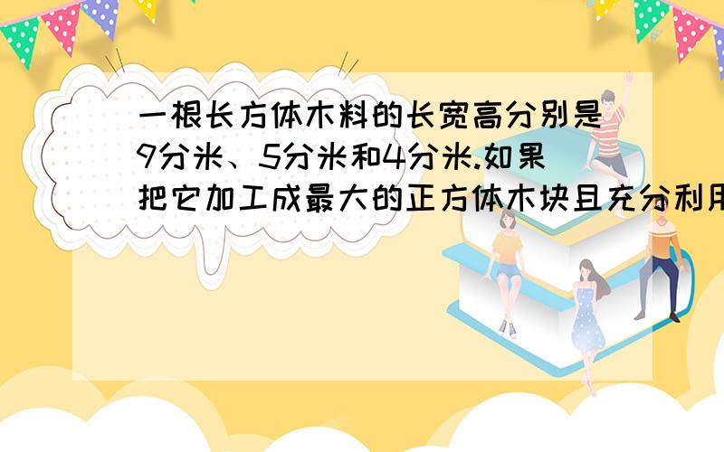 一根长方体木料的长宽高分别是9分米、5分米和4分米.如果把它加工成最大的正方体木块且充分利用,求木料的利用率约是多少?-