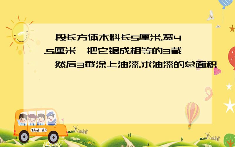 一段长方体木料长5厘米.宽4.5厘米,把它锯成相等的3截,然后3截涂上油漆.求油漆的总面积