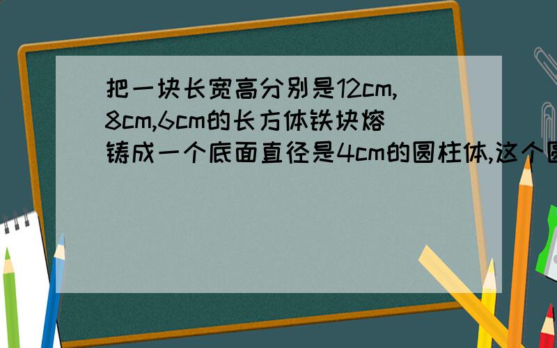 把一块长宽高分别是12cm,8cm,6cm的长方体铁块熔铸成一个底面直径是4cm的圆柱体,这个圆柱体的高是多少?