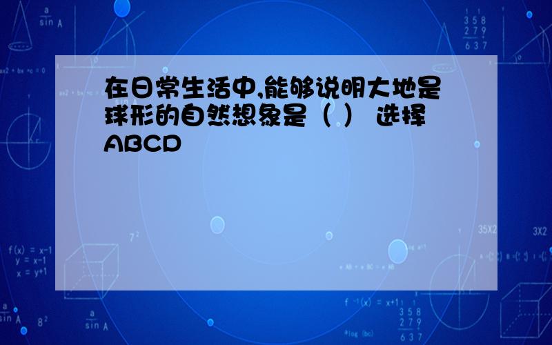 在日常生活中,能够说明大地是球形的自然想象是（ ） 选择ABCD