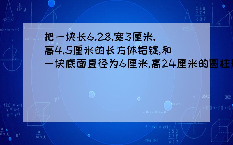 把一块长6.28,宽3厘米,高4.5厘米的长方体铝锭,和一块底面直径为6厘米,高24厘米的圆柱形铝块