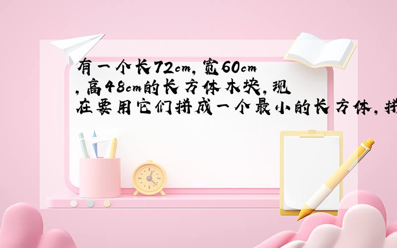 有一个长72cm,宽60cm,高48cm的长方体木块,现在要用它们拼成一个最小的长方体,拼摆成的正方体的棱长至少是多少c