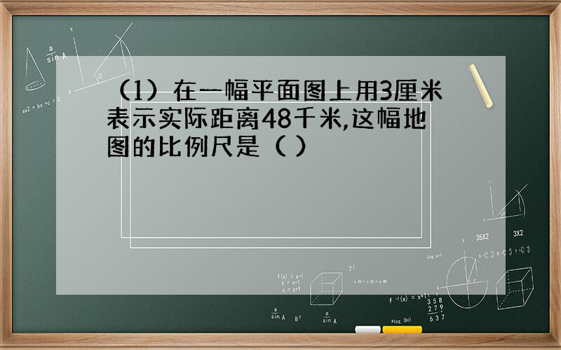 （1）在一幅平面图上用3厘米表示实际距离48千米,这幅地图的比例尺是（ ）