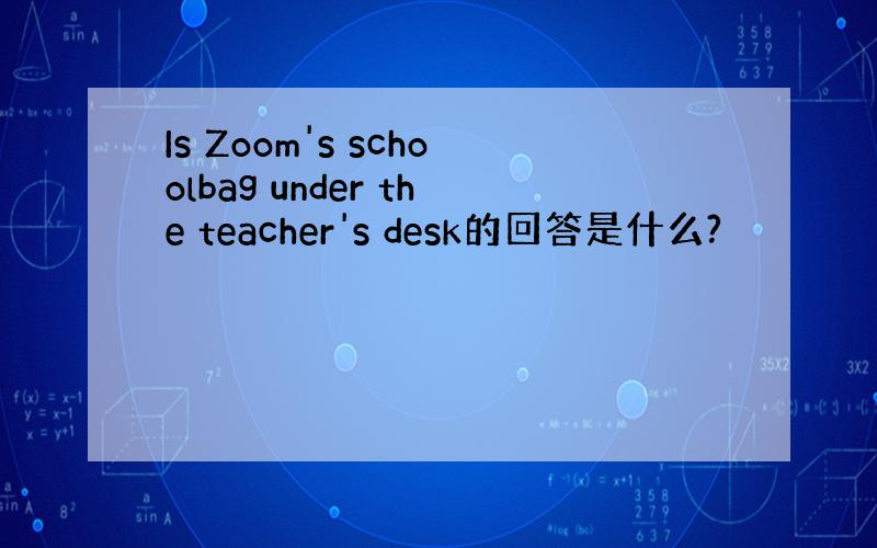 Is Zoom's schoolbag under the teacher's desk的回答是什么?