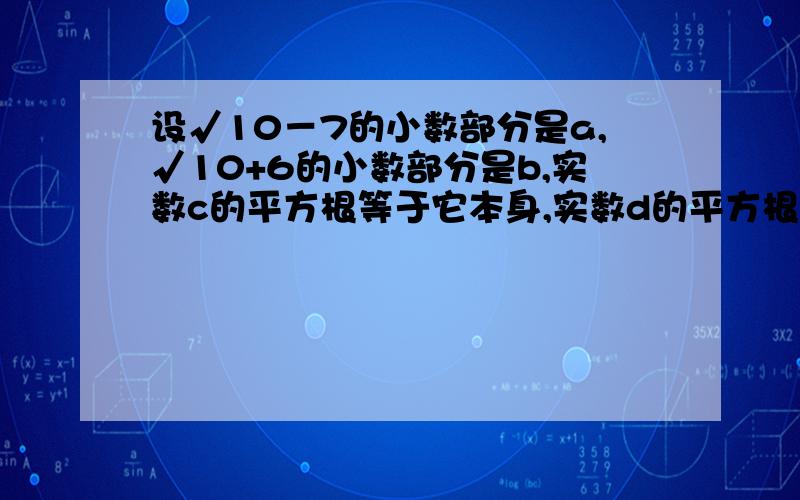 设√10－7的小数部分是a,√10+6的小数部分是b,实数c的平方根等于它本身,实数d的平方根是2e-1和5+2e.求代