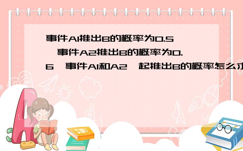 事件A1推出B的概率为0.5,事件A2推出B的概率为0.6,事件A1和A2一起推出B的概率怎么求?