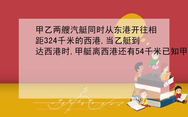 甲乙两艘汽艇同时从东港开往相距324千米的西港,当乙艇到达西港时,甲艇离西港还有54千米已知甲艇每小时行