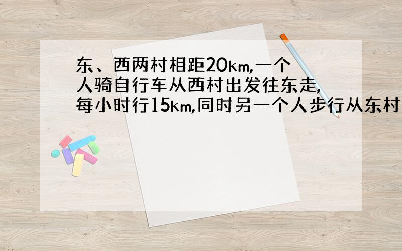 东、西两村相距20km,一个人骑自行车从西村出发往东走,每小时行15km,同时另一个人步行从东村出发沿同一条路往东走,每