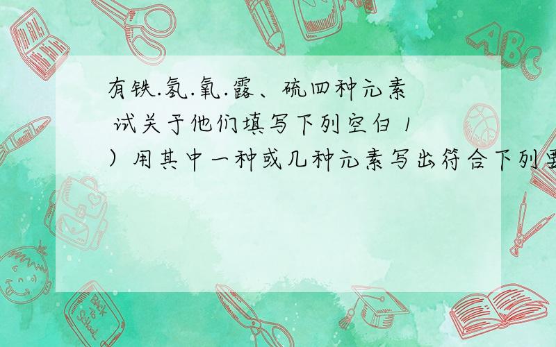 有铁.氢.氧.露、硫四种元素 试关于他们填写下列空白 1）用其中一种或几种元素写出符合下列要求的化学式