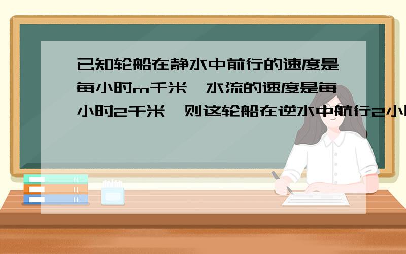 已知轮船在静水中前行的速度是每小时m千米,水流的速度是每小时2千米,则这轮船在逆水中航行2小时的路程是（ 顺水呢?