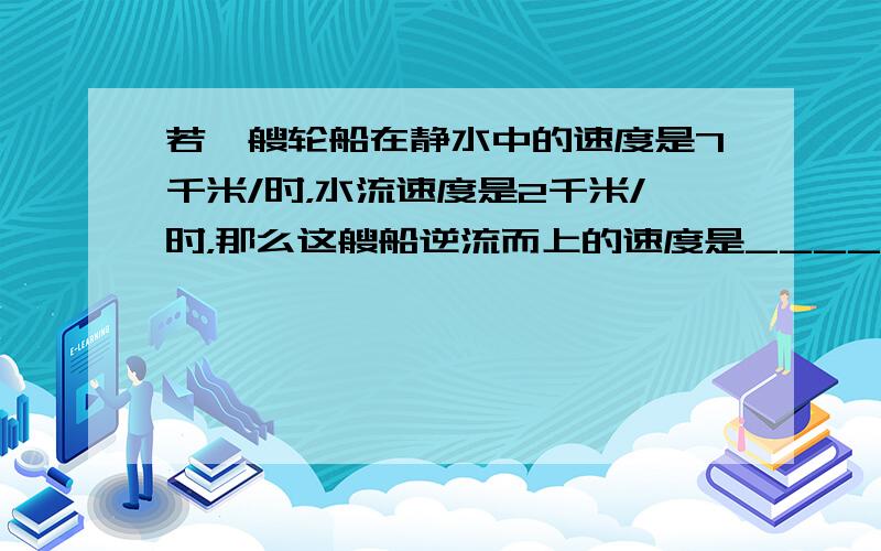 若一艘轮船在静水中的速度是7千米/时，水流速度是2千米/时，那么这艘船逆流而上的速度是______千米/时，顺流而下的速