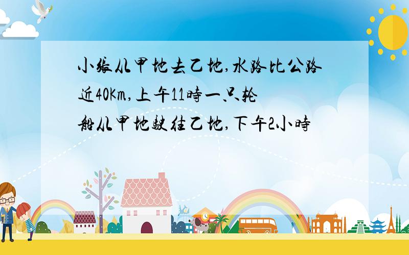 小张从甲地去乙地,水路比公路近40Km,上午11时一只轮船从甲地驶往乙地,下午2小时