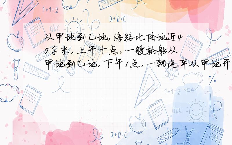 从甲地到乙地,海路比陆地近40千米,上午十点,一艘轮船从甲地到乙地,下午1点,一辆汽车从甲地开往乙地,它们同时到达乙地,