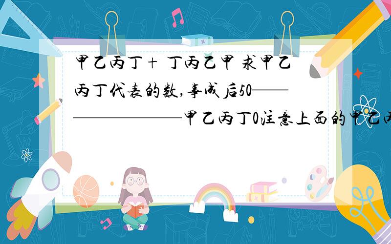 甲乙丙丁+ 丁丙乙甲 求甲乙丙丁代表的数,事成后50————————甲乙丙丁0注意上面的甲乙丙丁是靠右2格