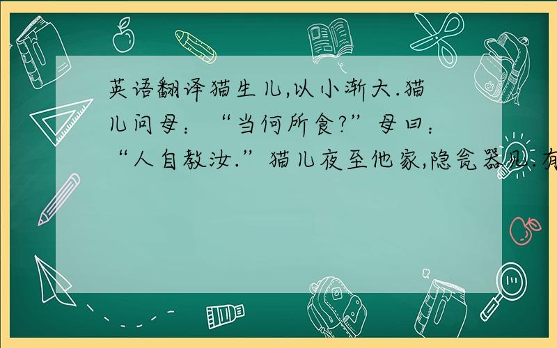 英语翻译猫生儿,以小渐大.猫儿问母：“当何所食?”母曰：“人自教汝.”猫儿夜至他家,隐瓮器见.有人见已,而相约曰：“酥乳