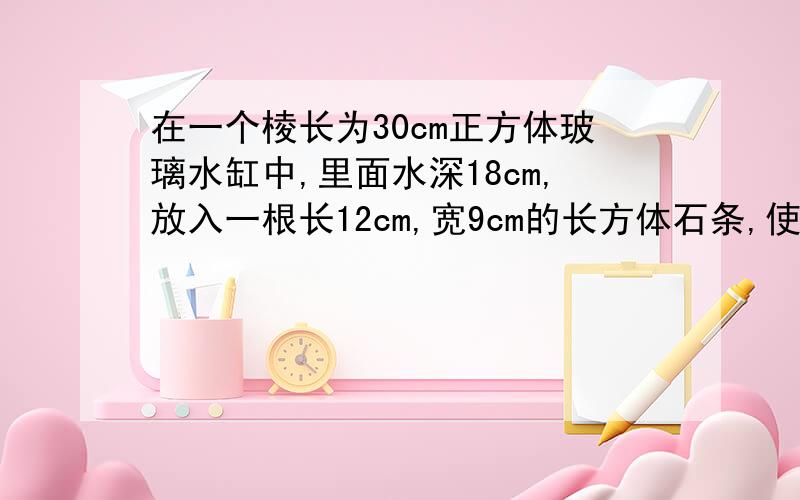 在一个棱长为30cm正方体玻璃水缸中,里面水深18cm,放入一根长12cm,宽9cm的长方体石条,使它完全淹没在