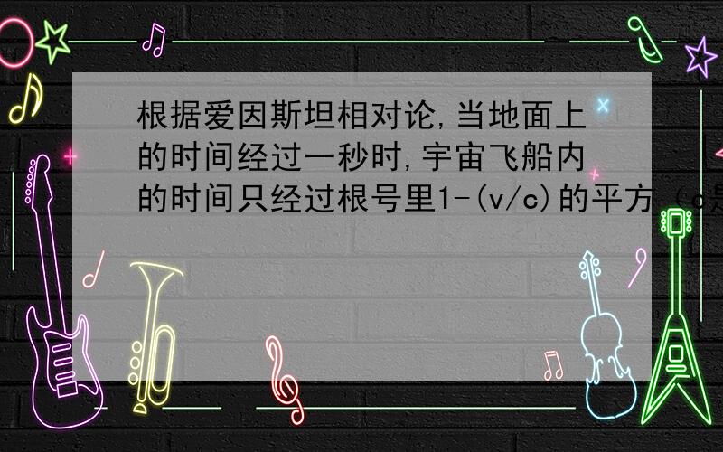 根据爱因斯坦相对论,当地面上的时间经过一秒时,宇宙飞船内的时间只经过根号里1-(v/c)的平方（c是光速,为3*10的5