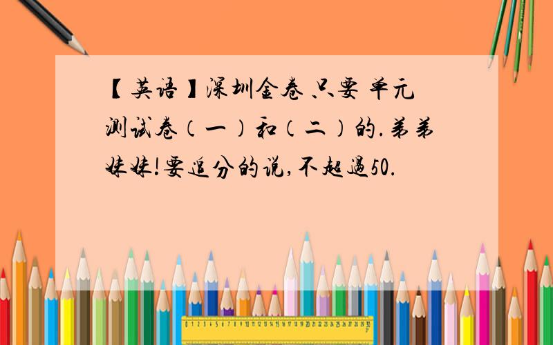 【英语】深圳金卷 只要 单元测试卷（一）和（二）的.弟弟妹妹!要追分的说,不超过50.