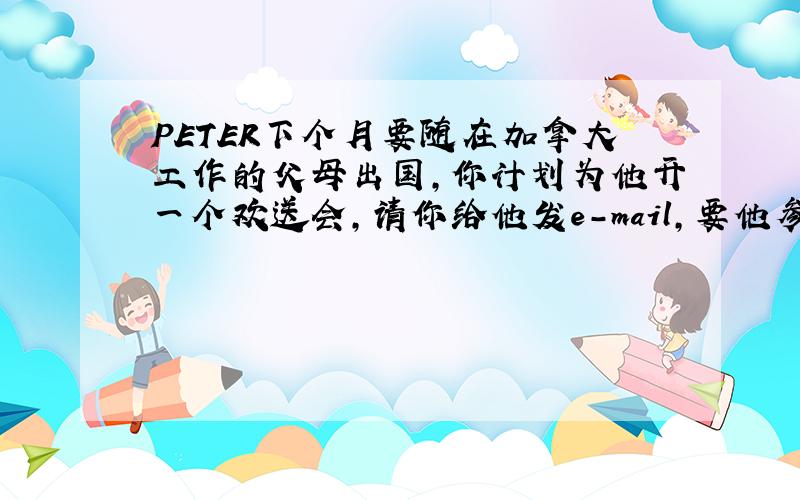 PETER下个月要随在加拿大工作的父母出国,你计划为他开一个欢送会,请你给他发e-mail,要他参加,e-mail应包含