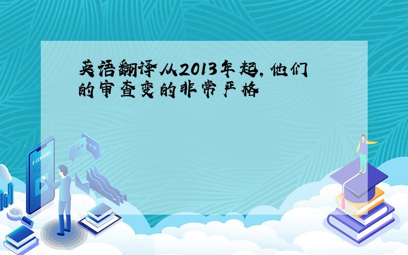 英语翻译从2013年起,他们的审查变的非常严格