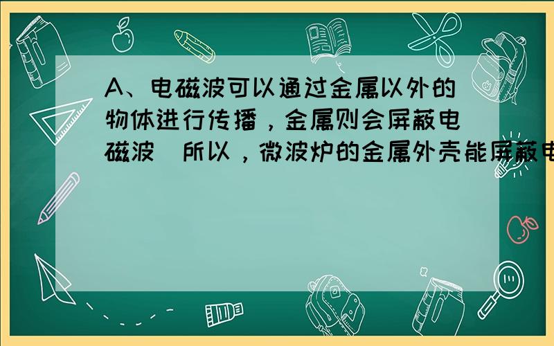 A、电磁波可以通过金属以外的物体进行传播，金属则会屏蔽电磁波．所以，微波炉的金属外壳能屏蔽电磁波，符合题意；B