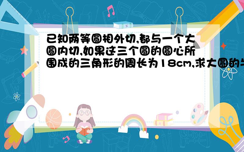 已知两等圆相外切,都与一个大圆内切,如果这三个圆的圆心所围成的三角形的周长为18cm,求大圆的半径是多少?