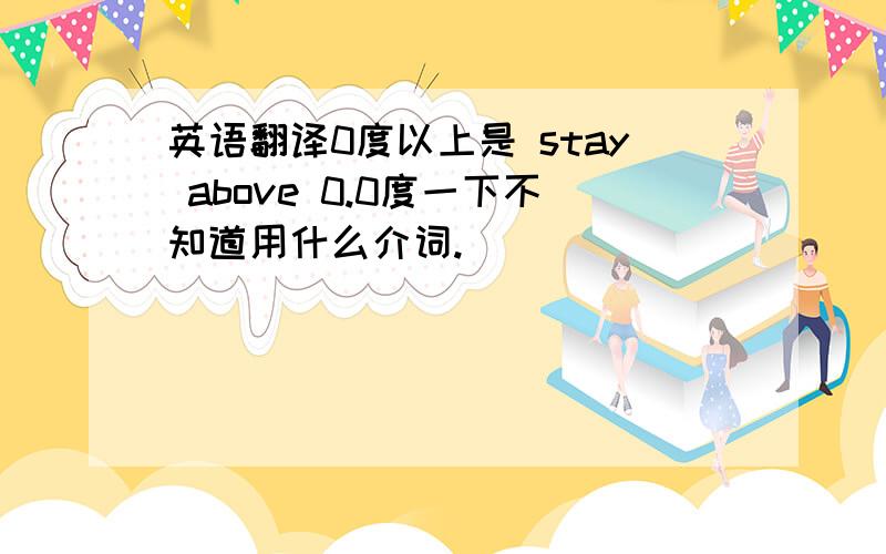 英语翻译0度以上是 stay above 0.0度一下不知道用什么介词.