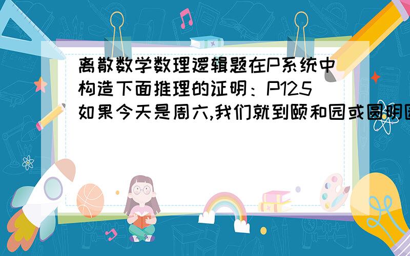 离散数学数理逻辑题在P系统中构造下面推理的证明：P125如果今天是周六,我们就到颐和园或圆明园玩.如果颐和园游人太多,就