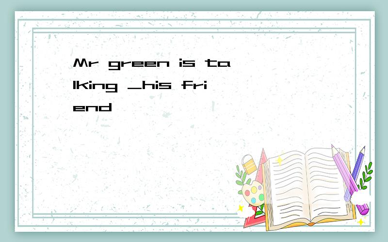 Mr green is talking _his friend