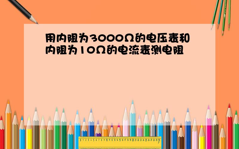 用内阻为3000Ω的电压表和内阻为10Ω的电流表测电阻